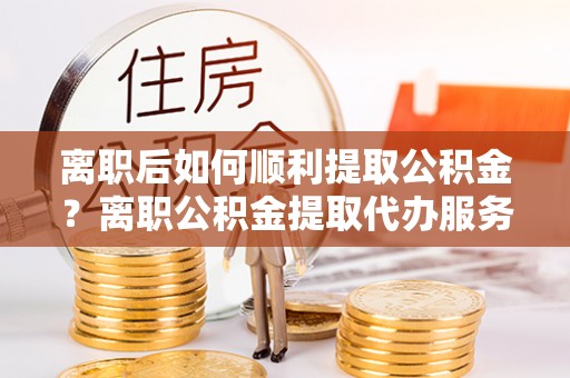 左贡离职后如何顺利提取公积金？离职公积金提取代办服务帮你搞定！