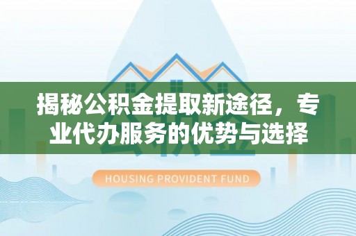左贡揭秘公积金提取新途径，专业代办服务的优势与选择