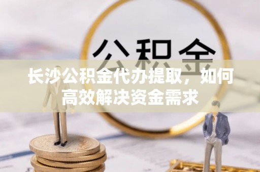 左贡长沙公积金代办提取，如何高效解决资金需求