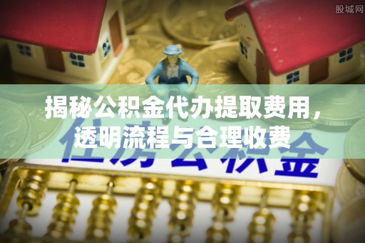 左贡揭秘公积金代办提取费用，透明流程与合理收费