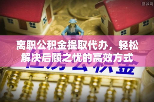左贡离职公积金提取代办，轻松解决后顾之忧的高效方式