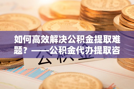 左贡如何高效解决公积金提取难题？——公积金代办提取咨询服务全解析