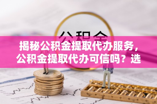 左贡揭秘公积金提取代办服务，公积金提取代办可信吗？选择前你需要知道的真相