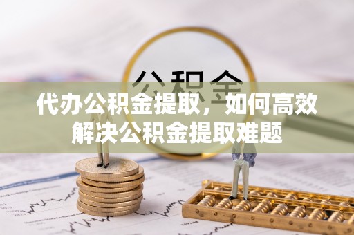 左贡代办公积金提取，如何高效解决公积金提取难题
